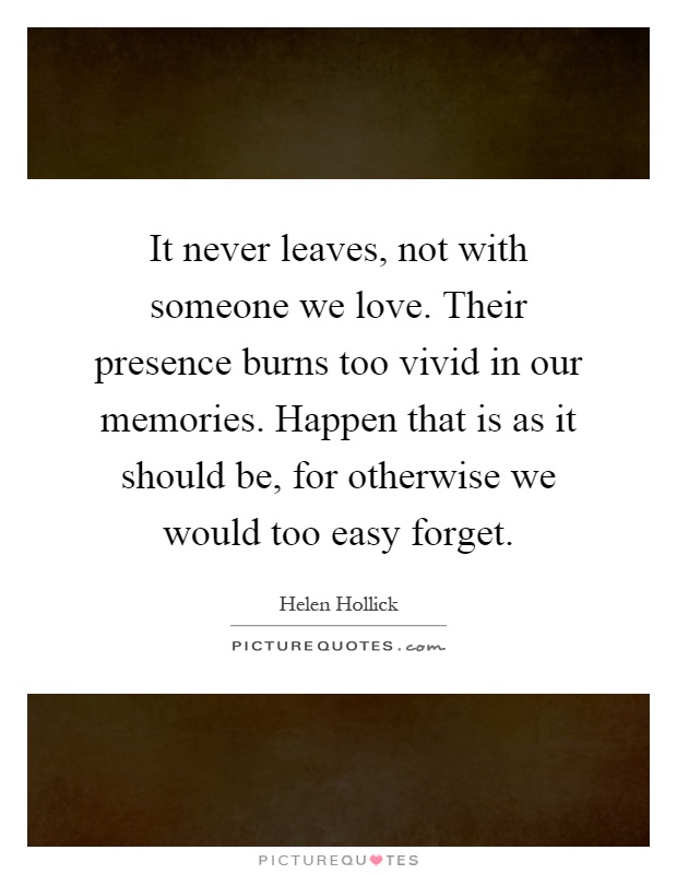 It never leaves, not with someone we love. Their presence burns too vivid in our memories. Happen that is as it should be, for otherwise we would too easy forget Picture Quote #1
