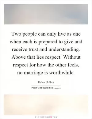 Two people can only live as one when each is prepared to give and receive trust and understanding. Above that lies respect. Without respect for how the other feels, no marriage is worthwhile Picture Quote #1