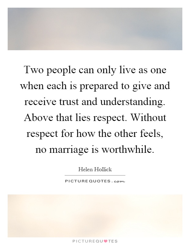 Two people can only live as one when each is prepared to give and receive trust and understanding. Above that lies respect. Without respect for how the other feels, no marriage is worthwhile Picture Quote #1