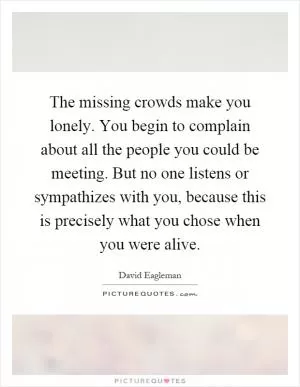 The missing crowds make you lonely. You begin to complain about all the people you could be meeting. But no one listens or sympathizes with you, because this is precisely what you chose when you were alive Picture Quote #1
