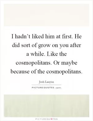 I hadn’t liked him at first. He did sort of grow on you after a while. Like the cosmopolitans. Or maybe because of the cosmopolitans Picture Quote #1