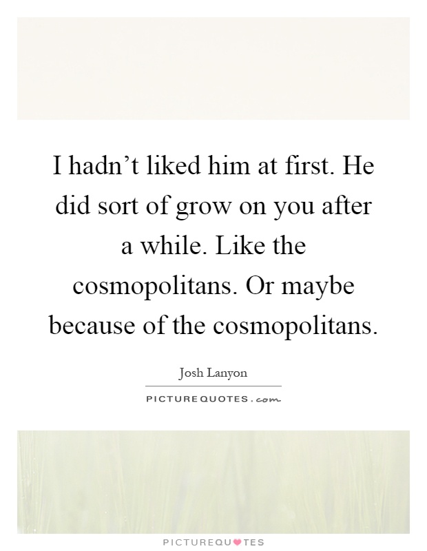 I hadn't liked him at first. He did sort of grow on you after a while. Like the cosmopolitans. Or maybe because of the cosmopolitans Picture Quote #1