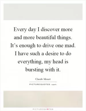 Every day I discover more and more beautiful things. It’s enough to drive one mad. I have such a desire to do everything, my head is bursting with it Picture Quote #1