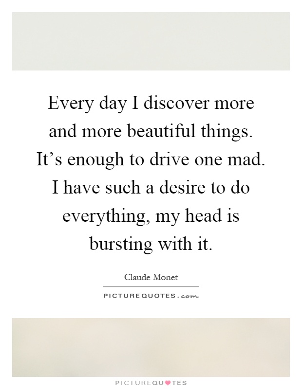 Every day I discover more and more beautiful things. It's enough to drive one mad. I have such a desire to do everything, my head is bursting with it Picture Quote #1