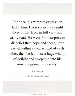 For once, his vampire expression failed him. His response was right there on his face, in full view and easily read. He went from surprise to disbelief then hope and sheer, utter joy all within a split second of each other, then he let loose a huge whoop of delight and swept me into his arms, hugging me fiercely Picture Quote #1