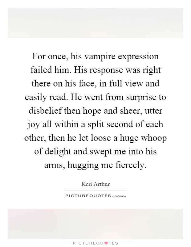 For once, his vampire expression failed him. His response was right there on his face, in full view and easily read. He went from surprise to disbelief then hope and sheer, utter joy all within a split second of each other, then he let loose a huge whoop of delight and swept me into his arms, hugging me fiercely Picture Quote #1