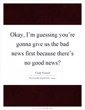 Okay, I’m guessing you’re gonna give us the bad news first because there’s no good news? Picture Quote #1