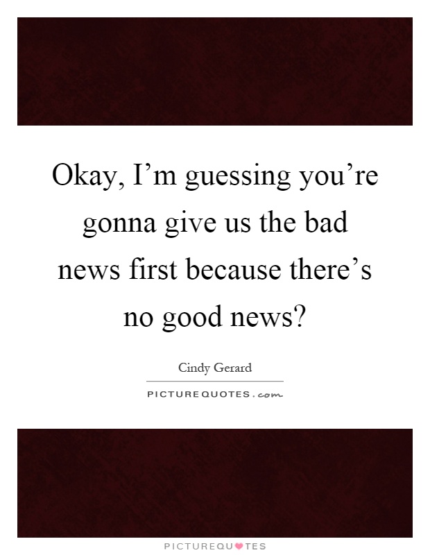 Okay, I'm guessing you're gonna give us the bad news first because there's no good news? Picture Quote #1