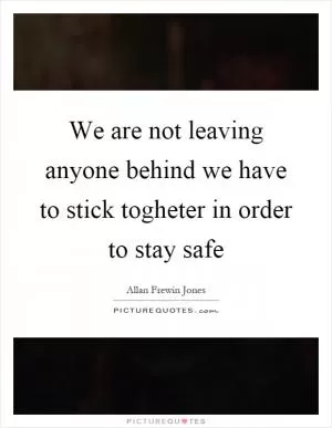 We are not leaving anyone behind we have to stick togheter in order to stay safe Picture Quote #1