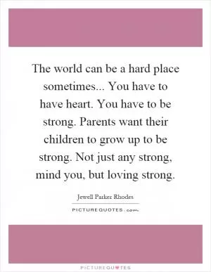 The world can be a hard place sometimes... You have to have heart. You have to be strong. Parents want their children to grow up to be strong. Not just any strong, mind you, but loving strong Picture Quote #1