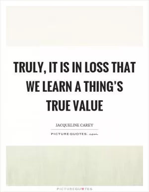 Truly, it is in loss that we learn a thing’s true value Picture Quote #1