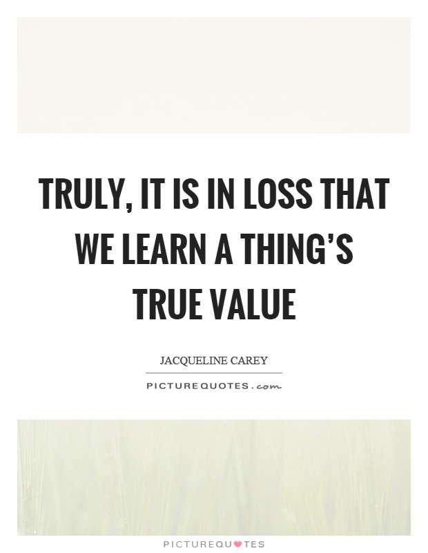 Truly, it is in loss that we learn a thing's true value Picture Quote #1
