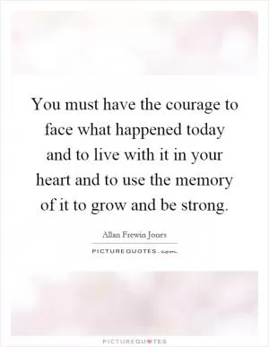 You must have the courage to face what happened today and to live with it in your heart and to use the memory of it to grow and be strong Picture Quote #1