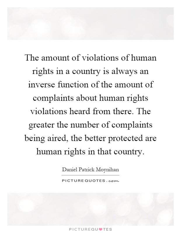 The amount of violations of human rights in a country is always an inverse function of the amount of complaints about human rights violations heard from there. The greater the number of complaints being aired, the better protected are human rights in that country Picture Quote #1