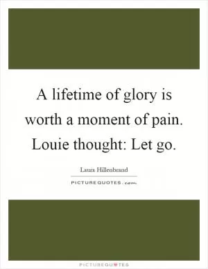 A lifetime of glory is worth a moment of pain. Louie thought: Let go Picture Quote #1