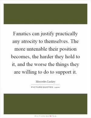 Fanatics can justify practically any atrocity to themselves. The more untenable their position becomes, the harder they hold to it, and the worse the things they are willing to do to support it Picture Quote #1