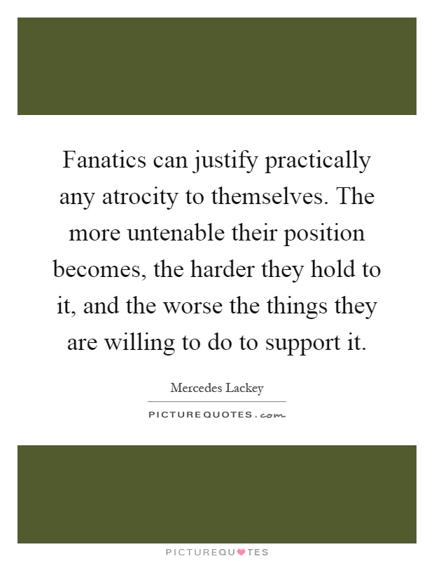 Fanatics can justify practically any atrocity to themselves. The more untenable their position becomes, the harder they hold to it, and the worse the things they are willing to do to support it Picture Quote #1