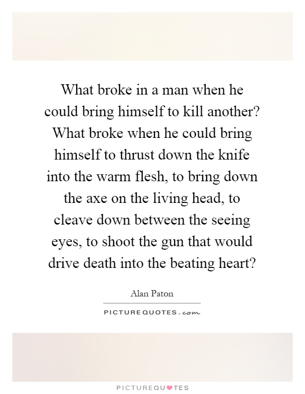 What broke in a man when he could bring himself to kill another? What broke when he could bring himself to thrust down the knife into the warm flesh, to bring down the axe on the living head, to cleave down between the seeing eyes, to shoot the gun that would drive death into the beating heart? Picture Quote #1