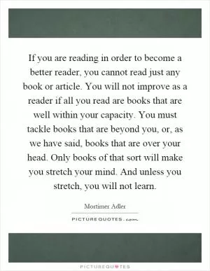If you are reading in order to become a better reader, you cannot read just any book or article. You will not improve as a reader if all you read are books that are well within your capacity. You must tackle books that are beyond you, or, as we have said, books that are over your head. Only books of that sort will make you stretch your mind. And unless you stretch, you will not learn Picture Quote #1