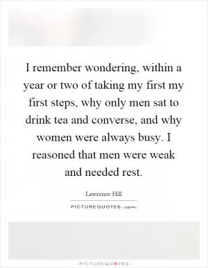 I remember wondering, within a year or two of taking my first my first steps, why only men sat to drink tea and converse, and why women were always busy. I reasoned that men were weak and needed rest Picture Quote #1