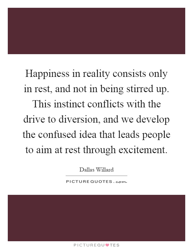 Happiness in reality consists only in rest, and not in being stirred up. This instinct conflicts with the drive to diversion, and we develop the confused idea that leads people to aim at rest through excitement Picture Quote #1