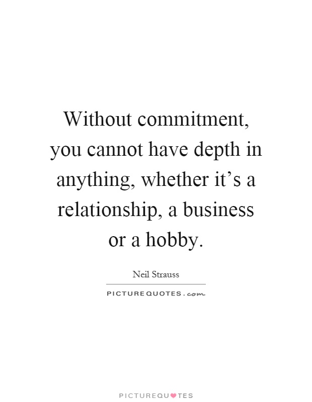 Without commitment, you cannot have depth in anything, whether it's a relationship, a business or a hobby Picture Quote #1