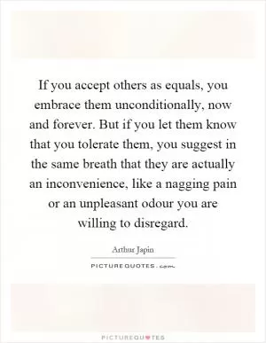 If you accept others as equals, you embrace them unconditionally, now and forever. But if you let them know that you tolerate them, you suggest in the same breath that they are actually an inconvenience, like a nagging pain or an unpleasant odour you are willing to disregard Picture Quote #1