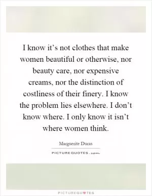 I know it’s not clothes that make women beautiful or otherwise, nor beauty care, nor expensive creams, nor the distinction of costliness of their finery. I know the problem lies elsewhere. I don’t know where. I only know it isn’t where women think Picture Quote #1