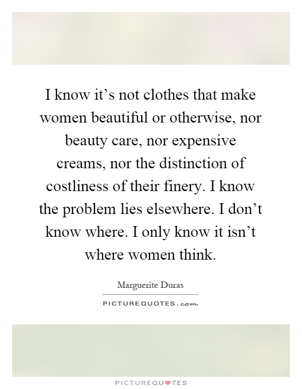 I know it's not clothes that make women beautiful or otherwise, nor beauty care, nor expensive creams, nor the distinction of costliness of their finery. I know the problem lies elsewhere. I don't know where. I only know it isn't where women think Picture Quote #1