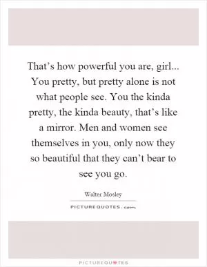 That’s how powerful you are, girl... You pretty, but pretty alone is not what people see. You the kinda pretty, the kinda beauty, that’s like a mirror. Men and women see themselves in you, only now they so beautiful that they can’t bear to see you go Picture Quote #1