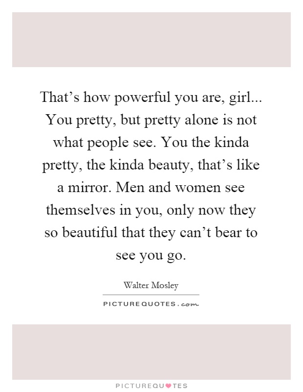 That's how powerful you are, girl... You pretty, but pretty alone is not what people see. You the kinda pretty, the kinda beauty, that's like a mirror. Men and women see themselves in you, only now they so beautiful that they can't bear to see you go Picture Quote #1