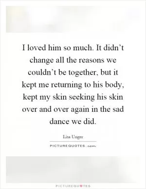 I loved him so much. It didn’t change all the reasons we couldn’t be together, but it kept me returning to his body, kept my skin seeking his skin over and over again in the sad dance we did Picture Quote #1