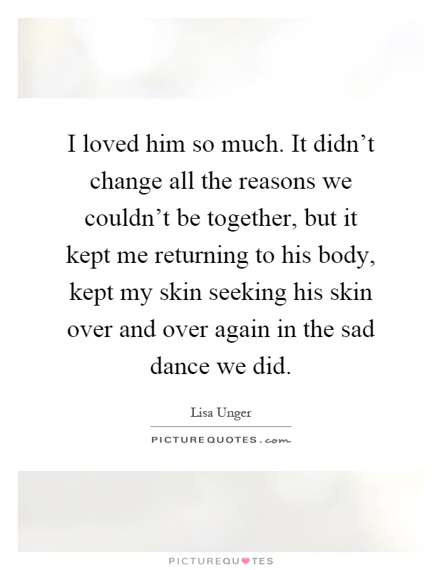 I loved him so much. It didn't change all the reasons we couldn't be together, but it kept me returning to his body, kept my skin seeking his skin over and over again in the sad dance we did Picture Quote #1