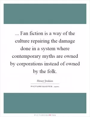 ... Fan fiction is a way of the culture repairing the damage done in a system where contemporary myths are owned by corporations instead of owned by the folk Picture Quote #1