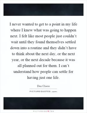 I never wanted to get to a point in my life where I knew what was going to happen next. I felt like most people just couldn’t wait until they found themselves settled down into a routine and they didn’t have to think about the next day, or the next year, or the next decade because it was all planned out for them. I can’t understand how people can settle for having just one life Picture Quote #1