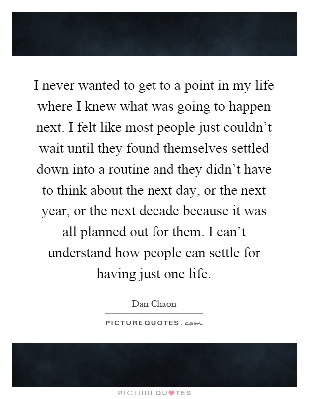I never wanted to get to a point in my life where I knew what was going to happen next. I felt like most people just couldn't wait until they found themselves settled down into a routine and they didn't have to think about the next day, or the next year, or the next decade because it was all planned out for them. I can't understand how people can settle for having just one life Picture Quote #1