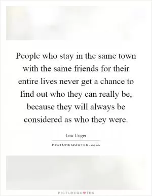 People who stay in the same town with the same friends for their entire lives never get a chance to find out who they can really be, because they will always be considered as who they were Picture Quote #1