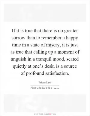If it is true that there is no greater sorrow than to remember a happy time in a state of misery, it is just as true that calling up a moment of anguish in a tranquil mood, seated quietly at one’s desk, is a source of profound satisfaction Picture Quote #1