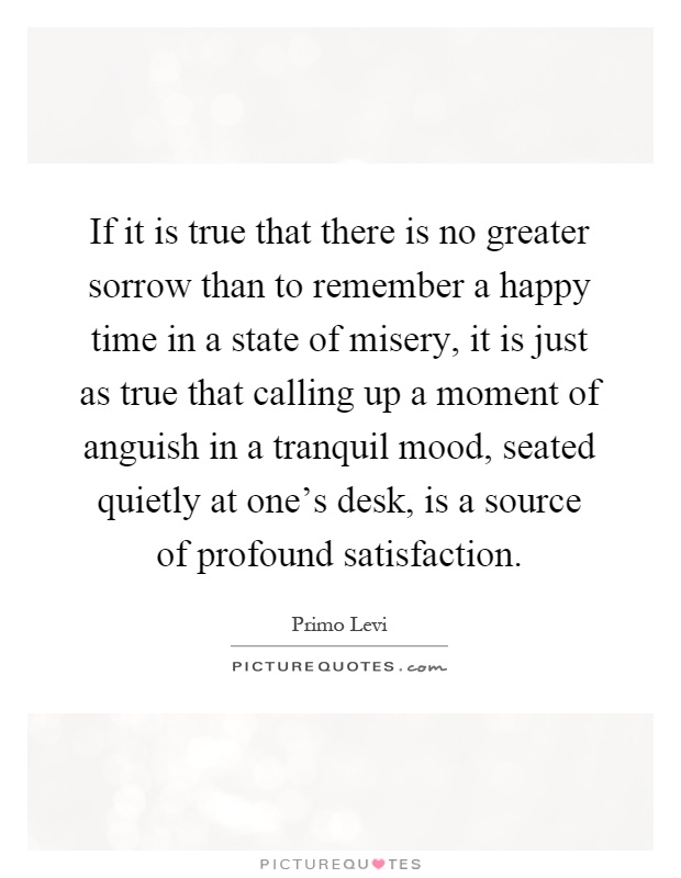 If it is true that there is no greater sorrow than to remember a happy time in a state of misery, it is just as true that calling up a moment of anguish in a tranquil mood, seated quietly at one's desk, is a source of profound satisfaction Picture Quote #1