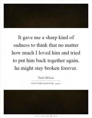 It gave me a sharp kind of sadness to think that no matter how much I loved him and tried to put him back together again, he might stay broken forever Picture Quote #1