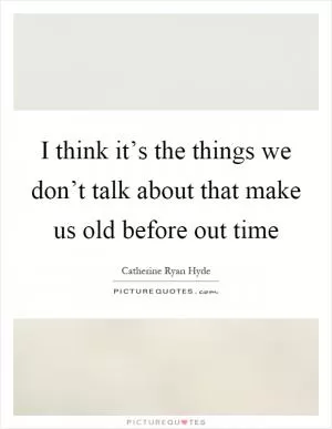 I think it’s the things we don’t talk about that make us old before out time Picture Quote #1