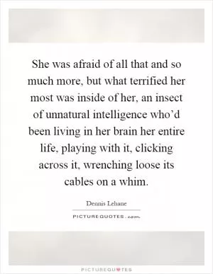 She was afraid of all that and so much more, but what terrified her most was inside of her, an insect of unnatural intelligence who’d been living in her brain her entire life, playing with it, clicking across it, wrenching loose its cables on a whim Picture Quote #1
