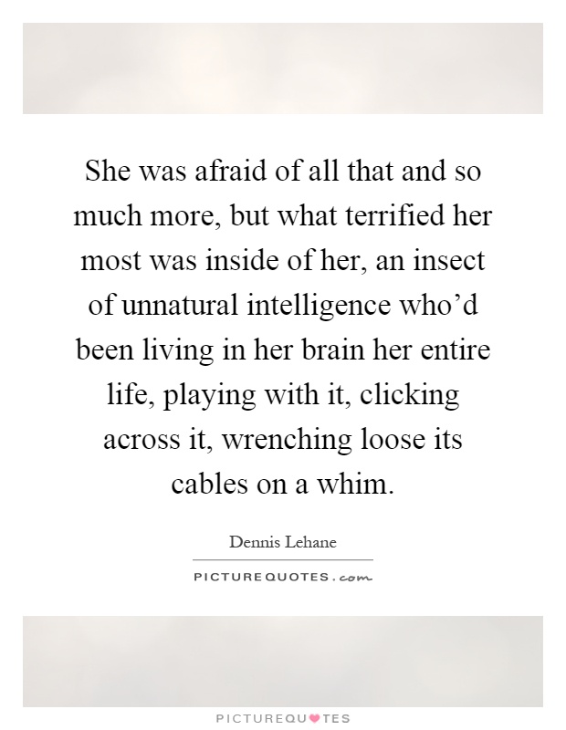 She was afraid of all that and so much more, but what terrified her most was inside of her, an insect of unnatural intelligence who'd been living in her brain her entire life, playing with it, clicking across it, wrenching loose its cables on a whim Picture Quote #1