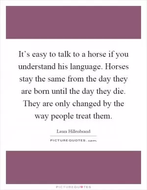 It’s easy to talk to a horse if you understand his language. Horses stay the same from the day they are born until the day they die. They are only changed by the way people treat them Picture Quote #1