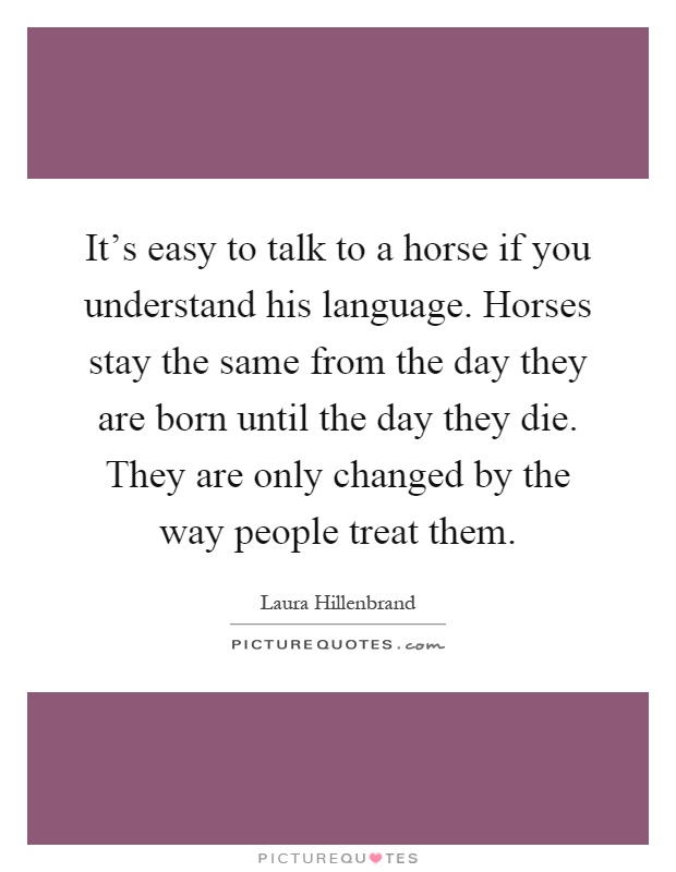 It's easy to talk to a horse if you understand his language. Horses stay the same from the day they are born until the day they die. They are only changed by the way people treat them Picture Quote #1