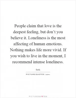 People claim that love is the deepest feeling, but don’t you believe it. Loneliness is the most affecting of human emotions. Nothing makes life more vivid. If you wish to live in the moment, I recommend intense loneliness Picture Quote #1