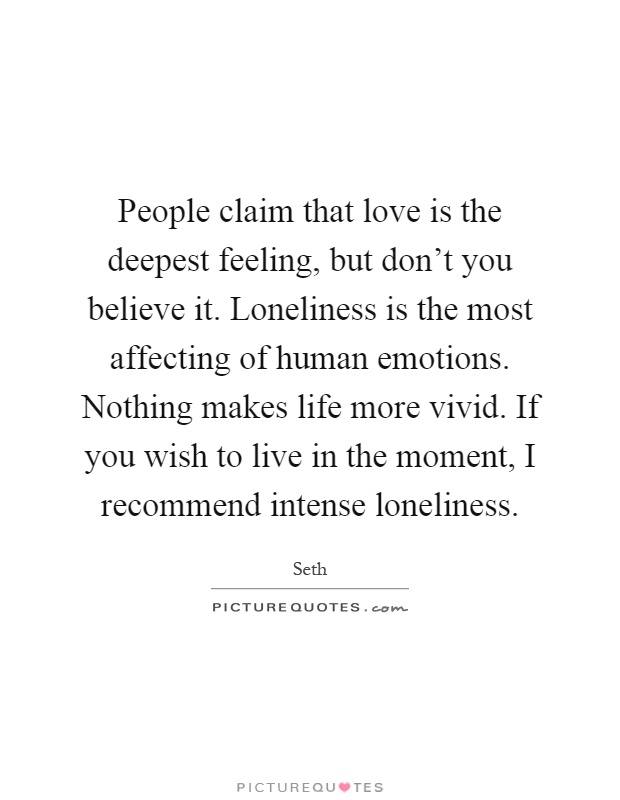 People claim that love is the deepest feeling, but don't you believe it. Loneliness is the most affecting of human emotions. Nothing makes life more vivid. If you wish to live in the moment, I recommend intense loneliness Picture Quote #1