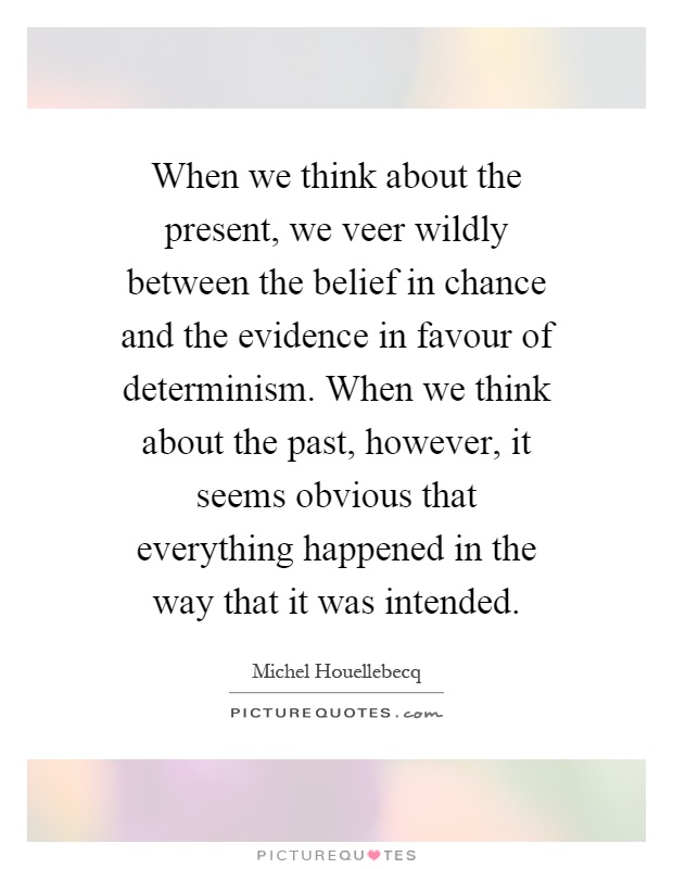 When we think about the present, we veer wildly between the belief in chance and the evidence in favour of determinism. When we think about the past, however, it seems obvious that everything happened in the way that it was intended Picture Quote #1