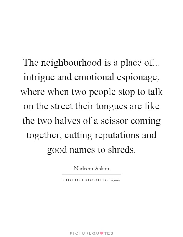 The neighbourhood is a place of... intrigue and emotional espionage, where when two people stop to talk on the street their tongues are like the two halves of a scissor coming together, cutting reputations and good names to shreds Picture Quote #1