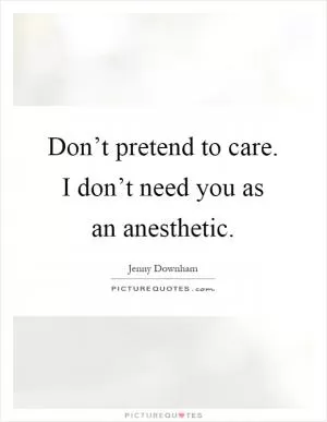 Don’t pretend to care. I don’t need you as an anesthetic Picture Quote #1